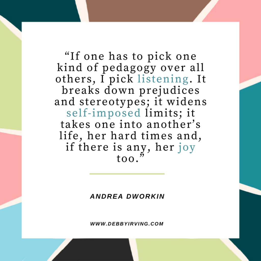 “If one has to pick one kind of pedagogy over all others, I pick listening. It breaks down prejudices and stereotypes; it widens self-imposed limits; it takes one into another’s life, her hard times and, if there is any, her joy too.” Andrea Dworkin